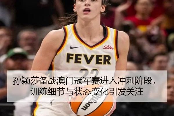 孙颖莎备战澳门冠军赛进入冲刺阶段，训练细节与状态变化引发关注